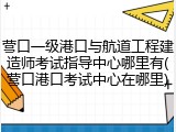 营口一级港口与航道工程建造师考试指导中心哪里有(营口港口考试中心在哪里)