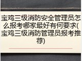 宝鸡三级消防安全管理员怎么报考哪家最好有何要求(宝鸡三级消防管理员报考推荐)