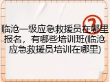 临沧一级应急救援员在哪里报名，有哪些培训班(临沧应急救援员培训在哪里)
