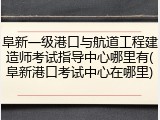 阜新一级港口与航道工程建造师考试指导中心哪里有(阜新港口考试中心在哪里)