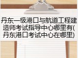 丹东一级港口与航道工程建造师考试指导中心哪里有(丹东港口考试中心在哪里)