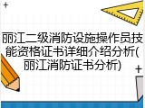 丽江二级消防设施操作员技能资格证书详细介绍分析(丽江消防证书分析)
