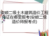 安顺二级土木建筑造价工程师证在哪里报考(安顺二级造价师报考点)