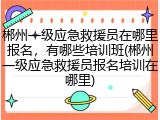 郴州一级应急救援员在哪里报名，有哪些培训班(郴州一级应急救援员报名培训在哪里)