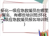 怀化一级应急救援员在哪里报名，有哪些培训班(怀化一级应急救援员报名培训班)
