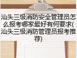 汕头三级消防安全管理员怎么报考哪家最好有何要求(汕头三级消防管理员报考推荐)