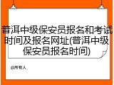 普洱中级保安员报名和考试时间及报名网址(普洱中级保安员报名时间)