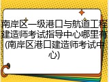 南岸区一级港口与航道工程建造师考试指导中心哪里有(南岸区港口建造师考试中心)