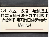 沙坪坝区一级港口与航道工程建造师考试指导中心哪里有(沙坪坝区港口建造师考试中心)
