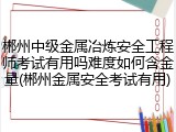 郴州中级金属冶炼安全工程师考试有用吗难度如何含金量(郴州金属安全考试有用)