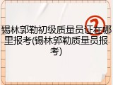 锡林郭勒初级质量员证在哪里报考(锡林郭勒质量员报考)