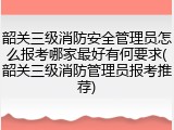 韶关三级消防安全管理员怎么报考哪家最好有何要求(韶关三级消防管理员报考推荐)