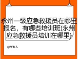 永州一级应急救援员在哪里报名，有哪些培训班(永州应急救援员培训在哪里)