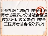 达州初级金属矿山安全工程师考试要多少分才能合格通过(达州初级金属矿山安全工程师考试合格分多少)