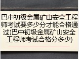 巴中初级金属矿山安全工程师考试要多少分才能合格通过(巴中初级金属矿山安全工程师考试合格分多少)