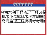 乌海水利工程监理工程师是机考还是笔试考场在哪里(乌海监理工程师机考考场)