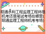 昭通水利工程监理工程师是机考还是笔试考场在哪里(昭通监理工程师机考考场)