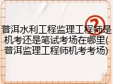 普洱水利工程监理工程师是机考还是笔试考场在哪里(普洱监理工程师机考考场)