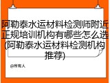 阿勒泰水运材料检测师附近正规培训机构有哪些怎么选(阿勒泰水运材料检测机构推荐)