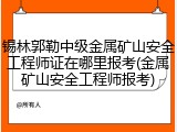 锡林郭勒中级金属矿山安全工程师证在哪里报考(金属矿山安全工程师报考)
