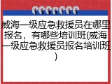 威海一级应急救援员在哪里报名，有哪些培训班(威海一级应急救援员报名培训班)