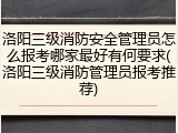 洛阳三级消防安全管理员怎么报考哪家最好有何要求(洛阳三级消防管理员报考推荐)