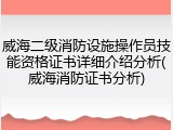 威海二级消防设施操作员技能资格证书详细介绍分析(威海消防证书分析)