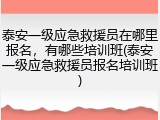 泰安一级应急救援员在哪里报名，有哪些培训班(泰安一级应急救援员报名培训班)