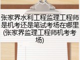 张家界水利工程监理工程师是机考还是笔试考场在哪里(张家界监理工程师机考考场)