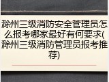 滁州三级消防安全管理员怎么报考哪家最好有何要求(滁州三级消防管理员报考推荐)