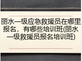 丽水一级应急救援员在哪里报名，有哪些培训班(丽水一级救援员报名培训班)