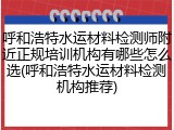 呼和浩特水运材料检测师附近正规培训机构有哪些怎么选(呼和浩特水运材料检测机构推荐)