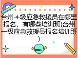 台州一级应急救援员在哪里报名，有哪些培训班(台州一级应急救援员报名培训班)