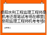 岳阳水利工程监理工程师是机考还是笔试考场在哪里(岳阳监理工程师机考考场)