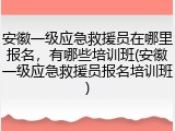 安徽一级应急救援员在哪里报名，有哪些培训班(安徽一级应急救援员报名培训班)