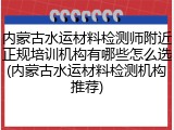 内蒙古水运材料检测师附近正规培训机构有哪些怎么选(内蒙古水运材料检测机构推荐)