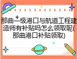 那曲一级港口与航道工程建造师有补贴吗怎么领取呢(那曲港口补贴领取)