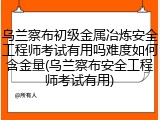 乌兰察布初级金属冶炼安全工程师考试有用吗难度如何含金量(乌兰察布安全工程师考试有用)