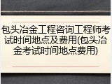 包头冶金工程咨询工程师考试时间地点及费用(包头冶金考试时间地点费用)