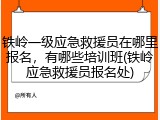 铁岭一级应急救援员在哪里报名，有哪些培训班(铁岭应急救援员报名处)