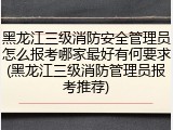 黑龙江三级消防安全管理员怎么报考哪家最好有何要求(黑龙江三级消防管理员报考推荐)