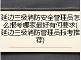延边三级消防安全管理员怎么报考哪家最好有何要求(延边三级消防管理员报考推荐)