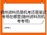锦州资料员是机考还是笔试考场在哪里(锦州资料员机考考场)