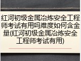 红河初级金属冶炼安全工程师考试有用吗难度如何含金量(红河初级金属冶炼安全工程师考试有用)
