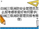 白城三级消防安全管理员怎么报考哪家最好有何要求(白城三级消防管理员报考推荐)