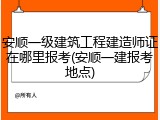 安顺一级建筑工程建造师证在哪里报考(安顺一建报考地点)