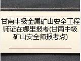 甘南中级金属矿山安全工程师证在哪里报考(甘南中级矿山安全师报考点)