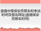 盘锦中级保安员报名和考试时间及报名网址(盘锦保安员报名时间)