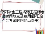邵阳冶金工程咨询工程师考试时间地点及费用(邵阳冶金考试时间地点费用)