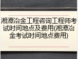 湘潭冶金工程咨询工程师考试时间地点及费用(湘潭冶金考试时间地点费用)